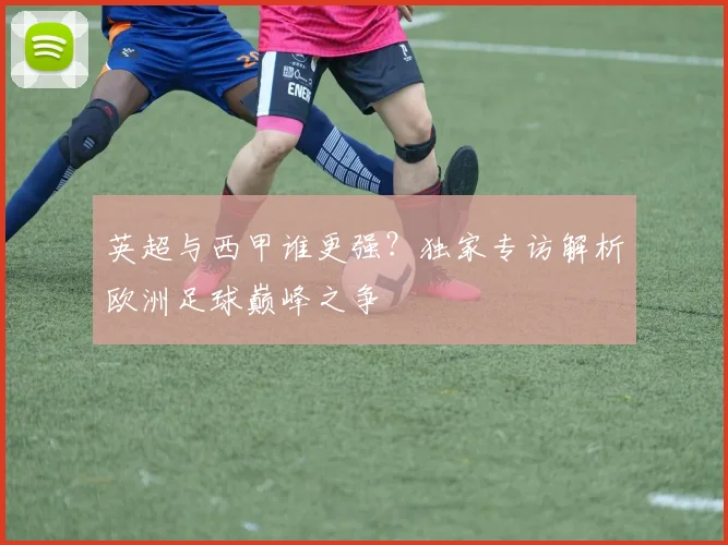英超与西甲谁更强？独家专访解析欧洲足球巅峰之争