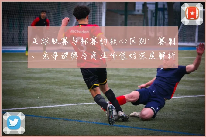 足球联赛与杯赛的核心区别：赛制、竞争逻辑与商业价值的深度解析