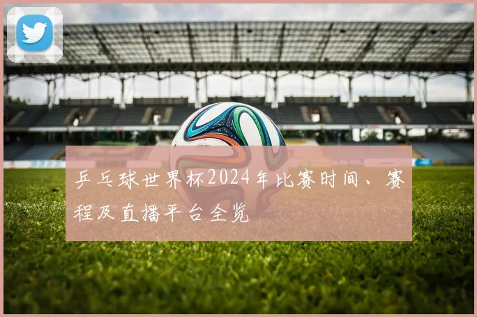 乒乓球世界杯2024年比赛时间、赛程及直播平台全览