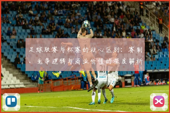 足球联赛与杯赛的核心区别：赛制、竞争逻辑与商业价值的深度解析