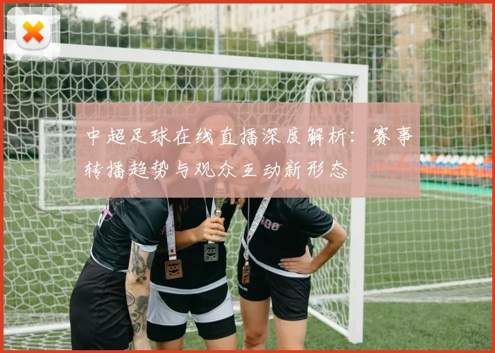 中超足球在线直播深度解析：赛事转播趋势与观众互动新形态