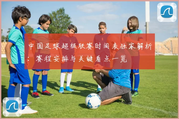 中国足球超级联赛时间表独家解析：赛程安排与关键看点一览