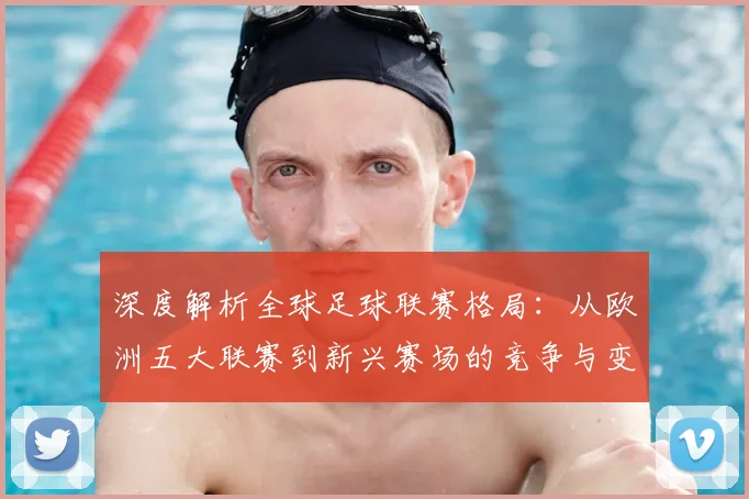 深度解析全球足球联赛格局：从欧洲五大联赛到新兴赛场的竞争与变革